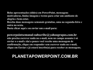 Belas apresentações (slides) em PowerPoint, mensagens
motivadoras, lindas imagens e textos para criar um ambiente de
alegria e bem-estar.
Receba duas mensagens semanais gratuitas, uma na segunda-feira e
outra na sexta.
Basta clicar aqui e ou enviar um e-mail para:

powerpointsemanal-subscribe@yahoogrupos.com.br
não precisa escrever nada no e-mail, nem no campo assunto é só
enviar o e-mail e daí a pouco você recebe uma mensagem de
confirmação, clique em responder sem escrever nada no e-mail,
clique em Enviar e já estará inscrito(a) para receber as mensagens.


    PLANETAPOWERPOINT.COM.BR
 