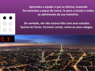 Aprendeu a ajudar o pai na oficina, trazendo
        ferramentas e peças de couro. Ia para a escola e todos
                  se admiravam da sua memória.

         De verdade, ele não estava feliz com seus estudos.
       Queria ler livros. Escrever cartas, como os seus colegas.



C, 3
 