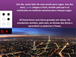 Um dia, ouviu falar de uma escola para cegos. Aos dez
         anos, Louis chegou a Paris, levado pelo pai e se
       matriculou no instituto nacional para crianças cegas.


         Ali havia livros com letras grandes em relevo. Os
       estudantes sentiam, pelo tato, as formas das letras e
                  aprendiam as palavras e frases.

D, 4
 