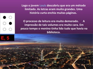 Logo o jovem Louis descobriu que era um método
         limitado. As letras eram muito grandes. Uma
             história curta enchia muitas páginas.

         O processo de leitura era muito demorado. A
          impressão de tais volumes era muito cara. Em
       pouco tempo o menino tinha lido tudo que havia na
                           biblioteca.

E, 5
 