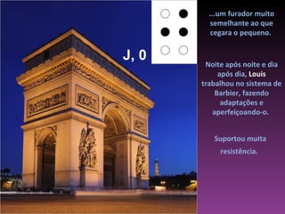 ...um furador muito
          semelhante ao que
          cegara o pequeno.


J, 0    Noite após noite e dia
            após dia, Louis
       trabalhou no sistema de
           Barbier, fazendo
             adaptações e
          aperfeiçoando-o.


          Suportou muita
            resistência.
 