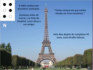 A idéia acabou por
    encontrar aceitação.
                              "Tenho certeza de que minha
                               missão na Terra terminou."
     Semanas antes de
     morrer, no leito do
    hospital, Louis disse a
         um amigo:
N
                              Dois dias depois de completar 43
                                anos, Louis Braille faleceu.
 