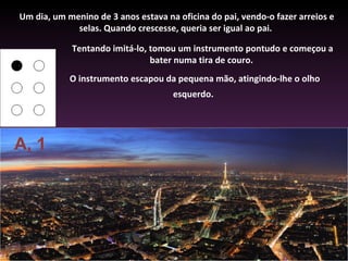 Um dia, um menino de 3 anos estava na oficina do pai, vendo-o fazer arreios e
             selas. Quando crescesse, queria ser igual ao pai.

            Tentando imitá-lo, tomou um instrumento pontudo e começou a
                               bater numa tira de couro.
            O instrumento escapou da pequena mão, atingindo-lhe o olho
                                     esquerdo.




A, 1
 