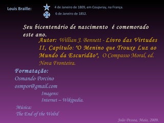 Louis Braille:         4 de Janeiro de 1809, em Coupvray, na França.
                        6 de Janeiro de 1852.


       Seu bicentenário de nascimento é comemorado
       este ano.
             Autor: Willian J. Bennett - Livro das Virtudes
             II, Capítulo: "O Menino que Trouxe Luz ao
             Mundo da Escuridão", O Compasso Moral, ed.
             Nova Fronteira.
    Formatação:
    Osmando Porcino
    osmpor@gmail.com
                 Imagens:
                 Internet – Wikipedia.
    Música:
    The End of the Wolrd
                                                                João Pessoa, Maio, 2009.
 