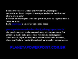Belas apresentações (slides) em PowerPoint, mensagens
motivadoras, lindas imagens e textos para criar um ambiente de
alegria e bem-estar.
Receba duas mensagens semanais gratuitas, uma na segunda-feira e
outra na sexta.
Basta clicar aqui e ou enviar um e-mail para:

powerpointsemanal-subscribe@yahoogrupos.com.br
não precisa escrever nada no e-mail, nem no campo assunto é só
enviar o e-mail e daí a pouco você recebe uma mensagem de
confirmação, clique em responder sem escrever nada no e-mail,
clique em Enviar e já estará inscrito(a) para receber as mensagens.


    PLANETAPOWERPOINT.COM.BR
 