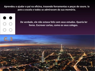 Aprendeu a ajudar o pai na oficina, trazendo ferramentas e peças de couro. Ia
           para a escola e todos se admiravam da sua memória.



              De verdade, ele não estava feliz com seus estudos. Queria ler
                     livros. Escrever cartas, como os seus colegas.




C, 3
 