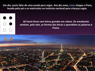 Um dia, ouviu falar de uma escola para cegos. Aos dez anos, Louis chegou a Paris,
   levado pelo pai e se matriculou no instituto nacional para crianças cegas.



                  Ali havia livros com letras grandes em relevo. Os estudantes
               sentiam, pelo tato, as formas das letras e aprendiam as palavras e
                                               frases.



D, 4
 