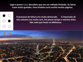 Logo o jovem Louis descobriu que era um método limitado. As letras
     eram muito grandes. Uma história curta enchia muitas páginas.



         O processo de leitura era muito demorado. A impressão de
         tais volumes era muito cara. Em pouco tempo o menino tinha
                       lido tudo que havia na biblioteca.




E, 5
 