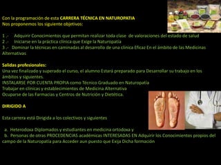 Con la programación de esta CARRERA TÉCNICA EN NATUROPATIA
Nos proponemos los siguiente objetivos:
1 .- Adquirir Conocimientos que permitan realizar toda clase de valoraciones del estado de salud
2 .- Iniciarse en la práctica clínica que Exige la Naturopatía
3 .- Dominar la técnicas en caminadas al desarrollo de una clínica Eficaz En el ámbito de las Medicinas
Alternativas
Salidas profesionales:
Una vez finalizado y superado el curso, el alumno Estará preparado para Desarrollar su trabajo en los
ámbitos y siguientes.
INSTALARSE POR CUENTA PROPIA como Técnico Graduado en Naturopatía
Trabajar en clínicas y establecimientos de Medicina Alternativa
Ocuparse de las Farmacias y Centros de Nutrición y Dietética.
DIRIGIDO A
Esta carrera está Dirigida a los colectivos y siguientes
a. Heterodoxa Diplomados y estudiantes en medicina ortodoxa y
b. Personas de otras PROCEDENCIAS académicas INTERESADAS EN Adquirir los Conocimientos propios del
campo de la Naturopatía para Acceder aun puesto que Exija Dicha formación
 
