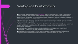 Ventajas de la informatica
● Han surgido redes sociales, como Facebook que nos permiten estar conectados todo el
tiempo sabiendo todo sobre nuestros amigos. Esta es una gran ventaja de la informática.
● Han surgido muchísimos juegos relacionados a la informática que nos permiten divertirnos y
eliminar ese estrés que podemos tener.
● Podemos escribir diferentes tipos de archivos como por ejemplo de texto que nos permiten
estar mucho más organizado.
● Podemos conectarnos a Internet y tener absolutamente toda la información que queramos
ya que tenemos la enciclopedia más grande del mundo, en donde todos suben la
información que saben.
● Podemos crear redes informáticas entre diversas computadoras para intercambiar
información o jugar a algún juego entre los dos ordenadores.
● Podemos manipular información ya sea para realizar cálculos matemáticos mediante
programas, o hacer tareas específicas de diseño, o realizar planos en AutoCAD.
 