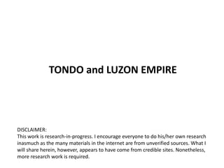 TONDO and LUZON EMPIRE




DISCLAIMER:
This work is research-in-progress. I encourage everyone to do his/her own research
inasmuch as the many materials in the internet are from unverified sources. What I
will share herein, however, appears to have come from credible sites. Nonetheless,
more research work is required.
 