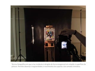 Técnica fotográfica em que a luz incidente é dirigida de forma tangencial em relação à superfície da
pintura. Permite observar irregularidades e movimentos do suporte e da camada cromática.
 