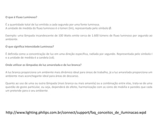 http://www.lighting.philips.com.br/connect/support/faq_conceitos_de_iluminacao.wpd
O que é Fluxo Luminoso?
É a quantidade total de luz emitida a cada segundo por uma fonte luminosa.
A unidade de medida do fluxo luminoso é o lúmen (lm), representado pelo símbolo Ø.
Exemplo: uma lâmpada incandescente de 100 Watts emite cerca de 1.600 lúmens de fluxo luminoso por segundo ao
ambiente.
O que significa Intensidade Luminosa?
É definida como a concentração de luz em uma direção específica, radiada por segundo. Representada pelo símbolo I
e a unidade de medida é a candela (cd).
Onde utilizar as lâmpadas de luz amarelada e de luz branca?
A luz branca proporciona um ambiente mais dinâmico ideal para áreas de trabalho, já a luz amarelada proporciona um
ambiente mais aconchegante ideal para áreas de descanso.
Quanto ao uso de uma ou outra lâmpada (mais branca ou mais amarela) ou a combinação entre elas, trata-se de uma
questão de gosto particular, ou seja, dependerá do efeito, harmonização com as cores de mobília e paredes que cada
um pretende para o seu ambiente.
 