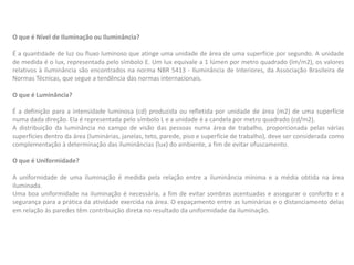 O que é Nível de Iluminação ou Iluminância?
É a quantidade de luz ou fluxo luminoso que atinge uma unidade de área de uma superfície por segundo. A unidade
de medida é o lux, representada pelo símbolo E. Um lux equivale a 1 lúmen por metro quadrado (lm/m2), os valores
relativos à iluminância são encontrados na norma NBR 5413 - Iluminância de Interiores, da Associação Brasileira de
Normas Técnicas, que segue a tendência das normas internacionais.
O que é Luminância?
É a definição para a intensidade luminosa (cd) produzida ou refletida por unidade de área (m2) de uma superfície
numa dada direção. Ela é representada pelo símbolo L e a unidade é a candela por metro quadrado (cd/m2).
A distribuição da luminância no campo de visão das pessoas numa área de trabalho, proporcionada pelas várias
superfícies dentro da área (luminárias, janelas, teto, parede, piso e superfície de trabalho), deve ser considerada como
complementação à determinação das iluminâncias (lux) do ambiente, a fim de evitar ofuscamento.
O que é Uniformidade?
A uniformidade de uma iluminação é medida pela relação entre a iluminância mínima e a média obtida na área
iluminada.
Uma boa uniformidade na iluminação é necessária, a fim de evitar sombras acentuadas e assegurar o conforto e a
segurança para a prática da atividade exercida na área. O espaçamento entre as luminárias e o distanciamento delas
em relação às paredes têm contribuição direta no resultado da uniformidade da iluminação.
 