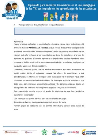  Publique el enlace de su Slidshare en el siguiente campo:
ACTIVIDAD
Según la lectura realizada y el análisis hecho a la misma mí que hacer pedagógico está
enfocado hacia el APRENDIZAJE FLEXIBLE; ya que avanzo de acuerdo a las capacidades
y ritmo de los estudiantes; teniendo siempre en cuenta los gustos y necesidades de los
mismos todo ello enfocado a las capacidades que tiene los estudiantes a la hora de
aprender. Ya que cada estudiante aprende a su propio ritmo; aquí es importante tener
presente el ámbito en el cual se están desenvolviendo los estudiantes y así partir de
sus gustos y por ende de sus presaberes.
Como caso particular podría citas el tema de ecosistemas aplicado a estudiantes de
quinto grado; donde el educando conozca las clases de ecosistemas y sus
características, se interese por averiguar sobre especies en vía de extinción y que están
presentes en nuestro territorio Colombiano. Se interrogue sobre la importancia que
debe haber para mantener un equilibrio ecológico y las consecuencias que traería un
desequilibrio del ambiente no solo para las especies sino para el ser humano.
Este aprendizaje permite conocer el grado de interiorización que han tenido los
estudiantes con el saber.
Dan a conocer sus puntos de vista para ser socializados en grupo.
Se remiten a diversas fuentes para conocer más acerca del tema.
Forman grupos de trabajo lo cual les permite interactuar y conocer otros puntos de
vista.
 