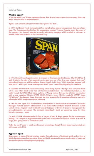 María Luz Russo.

What is spam?
If you use email, you’ll have encountered spam. But do you know where the term comes from, and
why it’s used to refer to unwanted email?

‘Spam’ is an acronym derived from the words ‘spiced’ and ‘ham’.

In 1937, the Hormel Foods Corporation (USA) started selling minced sausage made from out-of-date
meat. The Americans refused to buy this unappetizing product. To avoid financial losses the owner of
the company, Mr. Hormel, launched a massive advertizing campaign which resulted in a contract to
provide tinned meat products to the Army and Navy.




In 1937, Hormel Foods began to supply its products to American and allied troops. After World War 2,
with Britain in the grips of an economic crisis, spam was one of the few meat products that wasn’t
rationed and hence was widely available. George Orwell, in his book ‘1984’, described spam as ‘pink
meat pieces’, which gave a new meaning to the word ‘spam’ - something disgusting but inevitable.

In December 1970 the BBC television comedy series Monty Python’s Flying Circus showed a sketch
set in a cafe where nearly every item on the menu included spam - the tinned meat product. As the
waiter recited the SPAM-filled menu, a chorus of Viking patrons drowned out all other conversation
with a song repeating "SPAM, SPAM, SPAM, SPAM... lovely SPAM, wonderful SPAM", hence
"SPAMming" the dialogue. Since then spam has been associated with unwanted, obtrusive, excessive
information which suppresses required messages.

In 1993 the term ‘spam’ was first introduced with reference to unsolicited or undesired bulk electronic
messages. Richard Dephew, administrator of the world-wide distributed Internet discussion system
Usenet, wrote a program which mistakenly caused the release of dozens of recursive messages onto the
news.admin.policy newsgroup. The recipients immediately found an appropriate name for these
obtrusive messages – spam.

On April 12 1994, a husband-and-wife firm of lawyers, Canter & Siegel, posted the first massive spam
mailing. The company’s programmer employed Usenet to advertise the services offered by Canter &
Siegel, thus giving a start to commercial spam.

Today the word ‘spam’ is widely used in email terminology, though Hormel tinned meat products are
still on sale in the USA.


Types of spam
Spam comes in many different varieties, ranging from advertizing of legitimate goods and services to
political propaganda to Internet scams. Spam worldwide tends to advertise a certain range of goods and
services irrespective of language and geography.



Number of words in text: 500                                                April 20th, 2012
 