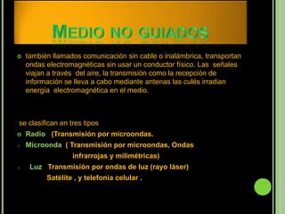    también llamados comunicación sin cable o inalámbrica, transportan
    ondas electromagnéticas sin usar un conductor físico. Las señales
    viajan a través del aire, la transmisión como la recepción de
    información se lleva a cabo mediante antenas las culés irradian
    energía electromagnética en el medio.



se clasifican en tres tipos
   Radio (Transmisión por microondas.
o   Microonda ( Transmisión por microondas, Ondas
                  infrarrojas y milimétricas)
o    Luz Transmisión por ondas de luz (rayo láser)
          Satélite , y telefonía celular .
 