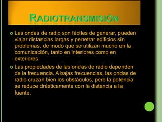  Las ondas de radio son fáciles de generar, pueden
  viajar distancias largas y penetrar edificios sin
  problemas, de modo que se utilizan mucho en la
  comunicación, tanto en interiores como en
  exteriores
 Las propiedades de las ondas de radio dependen
  de la frecuencia. A bajas frecuencias, las ondas de
  radio cruzan bien los obstáculos, pero la potencia
  se reduce drásticamente con la distancia a la
  fuente.
 