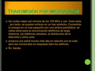    las ondas viajan por encima de los 100 MHz y van línea recta
    , por tanto, se pueden enfocar en un haz estrecho. Concentrar
    la energía en un haz pequeño con una antena parabólica. se
    utiliza tanto para la comunicación telefónica de larga
    distancia, los teléfonos celulares, la distribución de la
    televisión y otros usos
   produce una señal mucho más alta en relación con el ruido
    pero las microondas no traspasan bien los edificios.
   Es barata
 