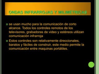  se usan mucho para la comunicación de corto
  alcance. Todos los controles remotos de los
  televisores, grabadoras de video y estéreos utilizan
  comunicación infrarroja
 Estos controles son relativamente direccionales,
  baratos y fáciles de construir, este medio permite la
  comunicación entre maquinas portátiles.
 