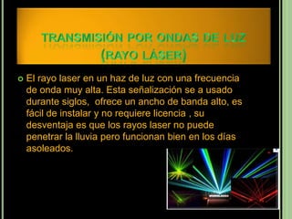    El rayo laser en un haz de luz con una frecuencia
    de onda muy alta. Esta señalización se a usado
    durante siglos, ofrece un ancho de banda alto, es
    fácil de instalar y no requiere licencia , su
    desventaja es que los rayos laser no puede
    penetrar la lluvia pero funcionan bien en los días
    asoleados.
 