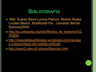 BIBLIOGRAFÍA
  ING: Suárez Sierra Lorena Patricia. Modulo Redes
  Locales Básico. Modificado Por . Leonardo Bernal
  Samora(2009) .
 http://es.wikipedia.org/wiki/Medios_de_transmisi%C
  3%B3n
 http://ctasatelitesartificiales.wordpress.com/ventaja
  s-y-desventajas-del-satelite-artificial/
 http://www2.udec.cl/~jdupre/fibra/ven.html
 