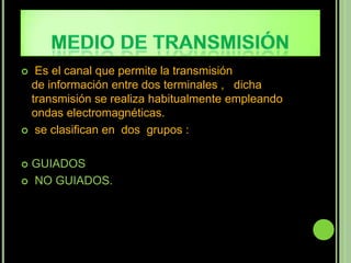  Es el canal que permite la transmisión
  de información entre dos terminales , dicha
  transmisión se realiza habitualmente empleando
  ondas electromagnéticas.
 se clasifican en dos grupos :



 GUIADOS
 NO GUIADOS.
 