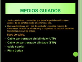    están constituidos por un cable que se encarga de la conducción (o
    guiado) de las señales desde un extremo al otro.
   Sus características son : tipo de conductor ,velocidad máxima de
    transmisión, facilidad de instalación y la capacidad de soportar diferentes
    tecnologías de nivel de enlace.
  tipos de cable:
 Cable par trenzado sin blindaje (UTP)

 Cable de par trenzado blindado (STP)

 cable coaxial

 Fibra óptica
 