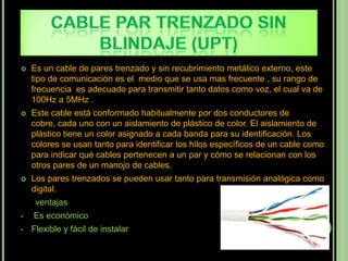    Es un cable de pares trenzado y sin recubrimiento metálico externo, este
    tipo de comunicación es el medio que se usa mas frecuente , su rango de
    frecuencia es adecuado para transmitir tanto datos como voz, el cual va de
    100Hz a 5MHz .
   Este cable está conformado habitualmente por dos conductores de
    cobre, cada uno con un aislamiento de plástico de color. El aislamiento de
    plástico tiene un color asignado a cada banda para su identificación. Los
    colores se usan tanto para identificar los hilos específicos de un cable como
    para indicar qué cables pertenecen a un par y cómo se relacionan con los
    otros pares de un manojo de cables.
   Los pares trenzados se pueden usar tanto para transmisión analógica como
    digital.
     ventajas
•   Es económico
•   Flexible y fácil de instalar
 