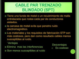  Tiene una funda de metal o un recubrimiento de malla
  entrelazada que rodea cada par de conductores
  aislados.
 la carcasa de metal evita que penetre ruido
  electromagnético.
 Los materiales y los requisitos de fabricación STP son
  más costosos, pero dan como resultado cables menos
  susceptibles al ruido.
   Ventajas
                                          Desventajas
 Elimina mas las interferencias
                                         o Es costoso
 Son menos susceptibles al ruido
 
