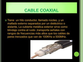    Tiene un hilo conductor, llamado núcleo, y un
    mallado externo separados por un dieléctrico o
    aislante, La cubierta metálica exterior sirve como
    blindaje contra el ruido ,transporta señales con
    rangos de frecuencias más altos que los cables de
    pares trenzados que van de 100KHz a 500MHz.
 