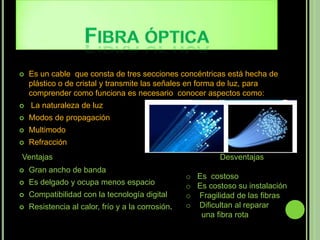    Es un cable que consta de tres secciones concéntricas está hecha de
    plástico o de cristal y transmite las señales en forma de luz, para
    comprender como funciona es necesario conocer aspectos como:
   La naturaleza de luz
   Modos de propagación
   Multimodo
   Refracción
Ventajas                                                    Desventajas
   Gran ancho de banda
                                                   o Es costoso
   Es delgado y ocupa menos espacio               o Es costoso su instalación
   Compatibilidad con la tecnología digital       o Fragilidad de las fibras
   Resistencia al calor, frío y a la corrosión.   o Dificultan al reparar
                                                      una fibra rota
 