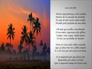 Luz sem fim Maria cuja presença a dor acalma Diante de ti cansado me detenho  Eu que de tão escura noite venho Atraído pelo perfume da tua alma Oh mãe que acolhe o moribundo O teu amor, esperança dos aflitos Limpa, cura, ergue, abafa gritos És luz na escuridão do mundo  Noto às vezes pelo olhar cansado Que ao fitar-me vês o filho amado E a ele oras por meu peito em brasa E se pergunto por que fazes isto Respondes por amor a Cristo Que te aguarda meigo em nossa casa 