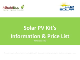 Solar PV Kit’s
                 Information & Price List
                                                                                 (Wholesale only)




This document and any attached files are confidential and intended solely for the use of the individual or entity to whom they are addressed and shall not be shared without the approval of LuzSolar.
 