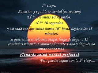 1 era  etapa:  Sanación y equilibrio mental (activación) El 1 er   día miras 10   seg undos,  el 2 do  20 segundos  y así cada vez  que miras sumas 10’’   hasta  llegar a los 15  minutos. Si quieres hacer sólo esta etapa, luego de llegar a 15’ continúas mirando 5 minutos durante 1 año y después no miras nunca más. ¡Tendrás salud mental perfecta! Pero puedes seguir con la 2 da  etapa... 