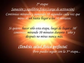 2 da  etapa:  Sanación y equilibrio físico (carga de activación) Continúas mirando y sumando 10 segundos cada vez que miras el  sol hasta llegar a   los  30 minutos. Si quieres  hacer sólo esta etapa, luego de   llegar a  30’ continúas  mirando 10   minutos durante 1  año y  después no miras   nunca más. ¡Tendrás salud física perfecta! Pero puedes seguir con la 3 era  etapa... 