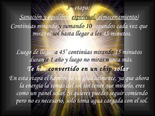 3 era   etapa:  Sanación y equilibrio  espiritual  (almacenamiento) Continúas mirando  y sumando 10  segundos cada vez que miras el  sol hasta llegar a los  45 minutos. Luego de llegar  a 45’ continúas mirando  15 minutos duran te 1 año y luego   no miras n unca   más.   Te has  convertido en   un chip  solar . En esta etapa el hambre se va gradualmente, ya que ahora la energía la tomas del sol sin tener que mirarlo, eres como un panel solar. Si quieres puedes seguir comiendo pero no es necesario, sólo toma agua cargada con el sol. 