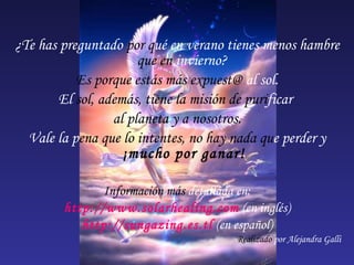 ¿Te has preguntado  por q ué en verano tienes menos hambre  que en  invierno?  Es porque estás más expuest@  al sol. El  sol, además, tiene la misión de puri ficar   al planeta y a nosotros. Vale la   p ena que lo intentes, no hay nada qu e   perder y   ¡mucho por ganar! Información más  detallada en: http://www.solarhealing.com   (en inglés) http://sungazing.es.tl   (en español) Realizado  por Alejandra Galli 