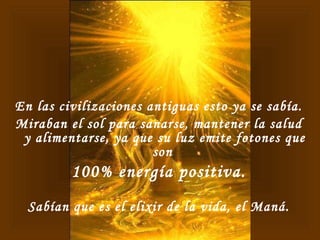 En las civilizaciones antiguas esto ya se sabía. Miraban el sol para sanarse, mantener la salud y alimentarse, ya que su luz emite fotones que son  100% energía positiva. Sabían que es el elixir de la vida, el Maná. 