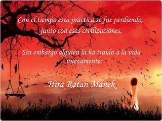 Con el tiempo esta práctica se fue perdiendo,  junto con esas civilizaciones. Sin embargo alguien la ha traído a la vida nuevamente: Hira Ratan Manek 