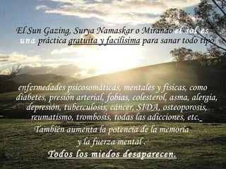 El Sun Gazing, Surya Namaskar o Mirando  el sol   es una  práctica  gratuita y facilísima  para sanar todo tipo  de  enfermedades  psicosomáticas, mentales y físicas, como diabetes, presión arterial, fobias, colesterol, asma, alergia, depresión, tuberculosis, cáncer, SIDA, osteoporosis, reumatismo, trombosis, todas las adicciones, etc.   También aumenta la potencia de la memoria  y la fuerza mental  .  Todos los miedos desaparecen. 