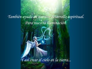 También ayuda en nuestro desarrollo espiritual. Para nuestra iluminación. Y así crear el cielo en la tierra... 