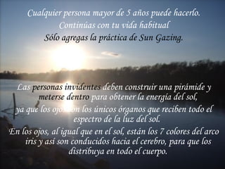 Cualquier persona mayor de 5 años puede hacerlo. Continúas con tu vida habitual Sólo agregas la práctica de Sun Gazing. Las  personas invidentes  deben construir una pirámide y  meterse dentro  para obtener la energía del sol, ya que los ojos son los únicos órganos que reciben todo el espectro de la luz del sol.  En los ojos, al igual que en el sol, están los 7 colores del arco iris y así son conducidos hacia el cerebro, para que los distribuya en todo el cuerpo. 