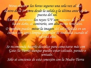 Miras el   sol e n las horas seguras una sola vez al  día:   de ntro de  la 1 era   h ora desde la salida  o  la última ante s de la  puesta del sol. En esos momentos  los rayos UV   son  menores de 2 y no hacen daño, al  contrario, son   alta mente benéficos. O también puedes  mirar la imagen  del sol reflejada en un cuenco con agua limpia, alrededor de mediodía cuando el sol está alto. Se recomienda hacerlo descalzo para conectarse más con Gaia (la Tierra) aunque puedes estar calzado, parado o sentado.  Sólo sé conciente de esta conexión con la Madre Tierra 