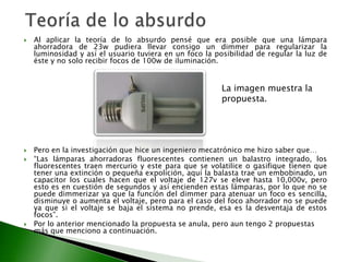    Al aplicar la teoría de lo absurdo pensé que era posible que una lámpara
    ahorradora de 23w pudiera llevar consigo un dimmer para regularizar la
    luminosidad y así el usuario tuviera en un foco la posibilidad de regular la luz de
    éste y no solo recibir focos de 100w de iluminación.


                                                         La imagen muestra la
                                                         propuesta.




   Pero en la investigación que hice un ingeniero mecatrónico me hizo saber que…
   “Las lámparas ahorradoras fluorescentes contienen un balastro integrado, los
    fluorescentes traen mercurio y este para que se volatilice o gasifique tienen que
    tener una extinción o pequeña expolición, aquí la balasta trae un embobinado, un
    capacitor los cuales hacen que el voltaje de 127v se eleve hasta 10,000v, pero
    esto es en cuestión de segundos y así encienden estas lámparas, por lo que no se
    puede dimmerizar ya que la función del dimmer para atenuar un foco es sencilla,
    disminuye o aumenta el voltaje, pero para el caso del foco ahorrador no se puede
    ya que si el voltaje se baja el sistema no prende, esa es la desventaja de estos
    focos”.
   Por lo anterior mencionado la propuesta se anula, pero aun tengo 2 propuestas
    más que menciono a continuación.
 