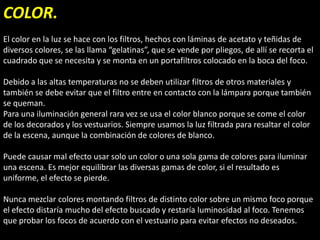 COLOR.
El color en la luz se hace con los filtros, hechos con láminas de acetato y teñidas de
diversos colores, se las llama “gelatinas”, que se vende por pliegos, de allí se recorta el
cuadrado que se necesita y se monta en un portafiltros colocado en la boca del foco.

Debido a las altas temperaturas no se deben utilizar filtros de otros materiales y
también se debe evitar que el filtro entre en contacto con la lámpara porque también
se queman.
Para una iluminación general rara vez se usa el color blanco porque se come el color
de los decorados y los vestuarios. Siempre usamos la luz filtrada para resaltar el color
de la escena, aunque la combinación de colores de blanco.

Puede causar mal efecto usar solo un color o una sola gama de colores para iluminar
una escena. Es mejor equilibrar las diversas gamas de color, si el resultado es
uniforme, el efecto se pierde.

Nunca mezclar colores montando filtros de distinto color sobre un mismo foco porque
el efecto distaría mucho del efecto buscado y restaría luminosidad al foco. Tenemos
que probar los focos de acuerdo con el vestuario para evitar efectos no deseados.
 