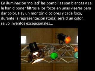 En iluminación ‘no led’ las bombillas son blancas y se
le han d poner filtros a los focos en unas viseras para
dar color. Hay un montón d colores y cada foco,
durante la representación (toda) será d un color,
salvo inventos excepcionales…
 
