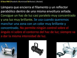 El foco PAR (Parabolic Aluminized Reflector): (Rocket)


Lámpara que encierra el filamento y un reflector
parabólico dentro de una misma envoltura sellada.
Consigue un haz de luz casi paralelo muy concentrado
y una luz muy brillante. Se usa cuando queremos
manchar una zona con un color muy brillante y
concentrado. No permite ningún control sobre el
ángulo ni sobre el contorno del haz de luz; siempre va
a dar la misma intensidad de luz.
 