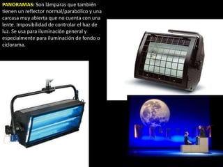 PANORAMAS: Son lámparas que también
tienen un reflector normal/parabólico y una
carcasa muy abierta que no cuenta con una
lente. Imposibilidad de controlar el haz de
luz. Se usa para iluminación general y
especialmente para iluminación de fondo o
ciclorama.
 