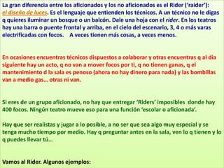 La gran diferencia entre los aficionados y los no aficionados es el Rider (‘raider’):
el diseño de luces. Es el lenguaje que entienden los técnicos. A un técnico no le digas
q quieres iluminar un bosque o un balcón. Dale una hoja con el rider. En los teatros
hay una barra o puente frontal y arriba, en el cielo del escenario, 3, 4 o más varas
electrificadas con focos. A veces tienen más cosas, a veces menos.


En ocasiones encuentras técnicos dispuestos a colaborar y otras encuentras q al día
siguiente hay un acto, q no van a mover focos por ti, q no tienen ganas, q el
mantenimiento d la sala es penoso (ahora no hay dinero para nada) y las bombillas
van a medio gas… otras ni van.


Si eres de un grupo aficionado, no hay que entregar ‘Riders’ imposibles donde hay
400 focos. Ningún teatro mueve eso para una función ‘escolar o aficionada’.

Hay que ser realistas y jugar a lo posible, a no ser que sea algo muy especial y se
tenga mucho tiempo por medio. Hay q preguntar antes en la sala, ven lo q tienen y lo
q puedes llevar tú…


Vamos al Rider. Algunos ejemplos:
 